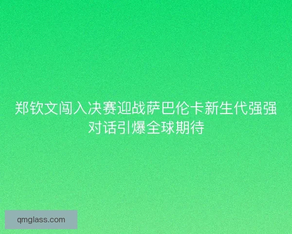 郑钦文闯入决赛迎战萨巴伦卡新生代强强对话引爆全球期待
