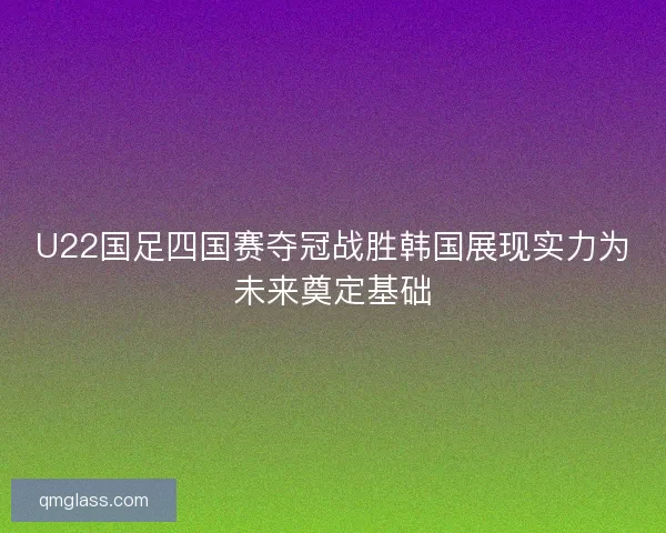 U22国足四国赛夺冠战胜韩国展现实力为未来奠定基础