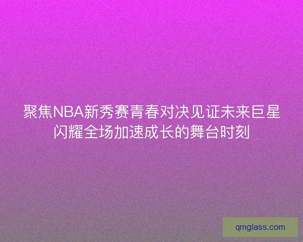聚焦NBA新秀赛青春对决见证未来巨星闪耀全场加速成长的舞台时刻