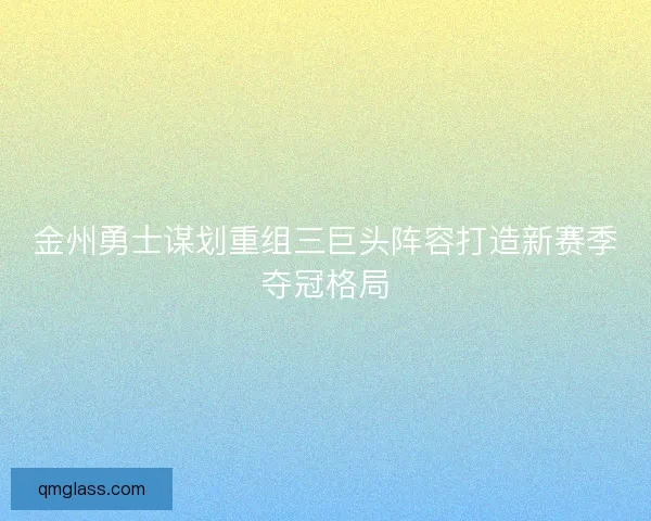 金州勇士谋划重组三巨头阵容打造新赛季夺冠格局