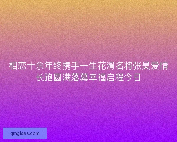 相恋十余年终携手一生花滑名将张昊爱情长跑圆满落幕幸福启程今日